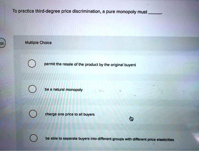 To practice third-degree price discrimination, a pure monopoly must
Multiple Choice
permit the resale of the product by the original buyers
be a natural monopoly
charge one price to all buyers
be able to separate buyers into different groups with different price elasticities