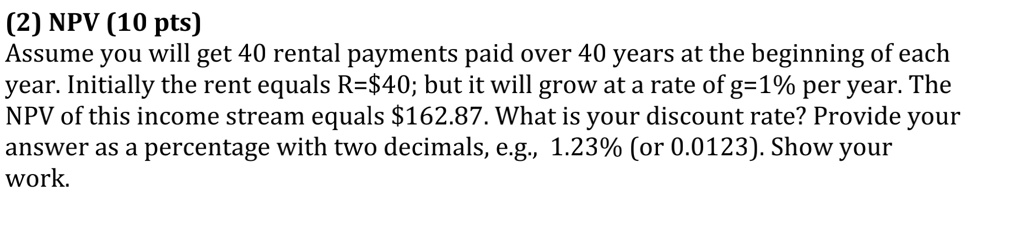 Assume you will get 40 rental payments paid over 40 years at the beginning of each
year. Initially the rent equals R=40; but it will grow at a rate of g=1% per year. The
NPV of this income stream equals162.87. What is your discount rate? Provide your
answer as a percentage with two decimals, e.g., 1.23% (or 0.0123). Show your
work.