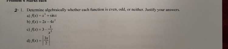 1. Determine algebraically whether each function is even, odd, or neither. Justify your answers.
a) f(x) = x^3 + sin x
b) f(x) = 2x - 4x^2
c) f(x) = 3 - 1/x^2
d) f(x) = |3x/2|