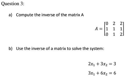 Question 3:

a) Compute the inverse of the matrix A

A = [0 2 2; 1 1 1; 0 1 2]

b) Use the inverse of a matrix to solve the system:

2x1 + 3x2 = 3
3x1 + 6x2 = 6