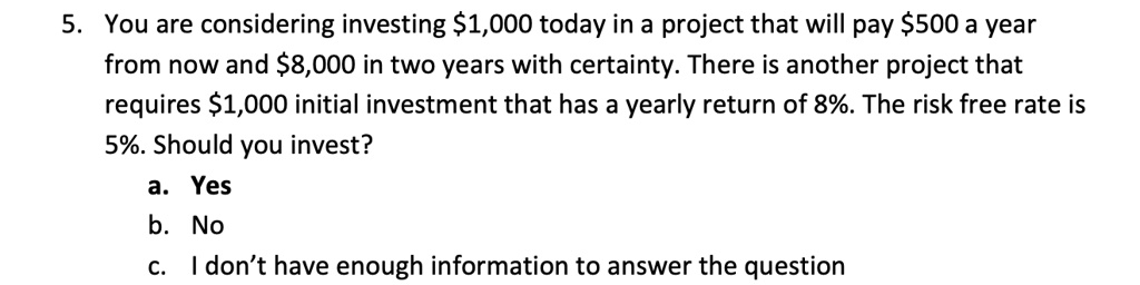 5. You are considering investing 1,000 today in a project that will pay500 a year
from now and 8,000 in two years with certainty. There is another project that
requires1,000 initial investment that has a yearly return of 8%. The risk free rate is
5%. Should you invest?
a. Yes
b. No
c. I don't have enough information to answer the question