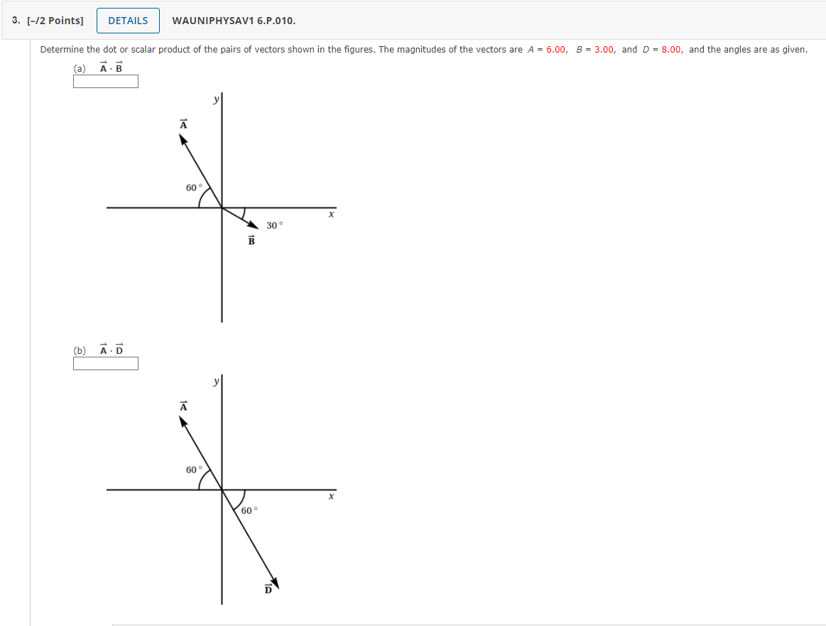 Determine the dot or scalar product of the pairs of vectors shown in the figures. The magnitudes of the vectors are A = 6.00, B = 3.00, and D = 8.00, and the angles are as given.
(a) ?A · ?B
(b) ?A · ?D
