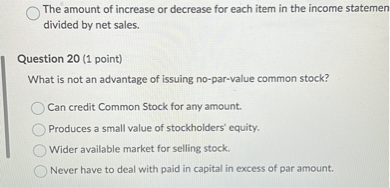 The amount of increase or decrease for each item in the income statemen divided by net sales.

Question 20 (1 point)
What is not an advantage of issuing no-par-value common stock?

Can credit Common Stock for any amount.
Produces a small value of stockholders' equity.
Wider available market for selling stock.
Never have to deal with paid in capital in excess of par amount.