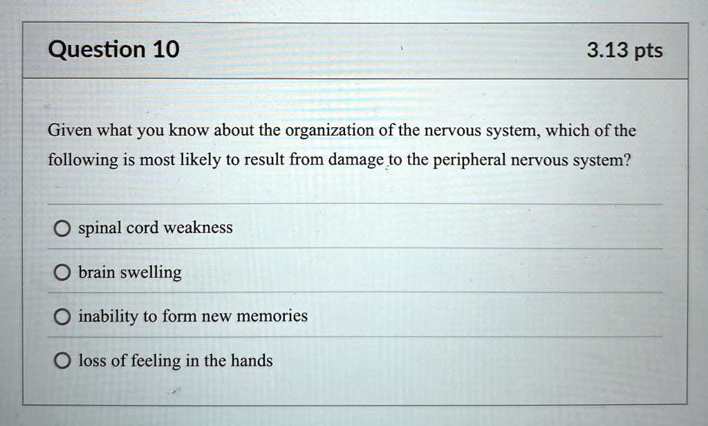 Question 10
3.13 pts
Given what you know about the organization of the nervous system, which of the
following is most likely to result from damage to the peripheral nervous system?
? spinal cord weakness
? brain swelling
? inability to form new memories
? loss of feeling in the hands
