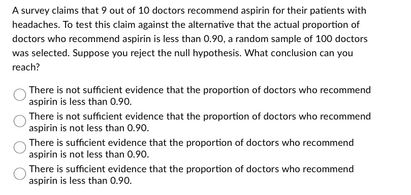 A survey claims that 9 out of 10 doctors recommend aspirin for their patients with headaches. To test this claim against the alternative that the actual proportion of doctors who recommend aspirin is less than 0.90, a random sample of 100 doctors was selected. Suppose you reject the null hypothesis. What conclusion can you reach?
There is not sufficient evidence that the proportion of doctors who recommend aspirin is less than 0.90.
There is not sufficient evidence that the proportion of doctors who recommend aspirin is not less than 0.90.
There is sufficient evidence that the proportion of doctors who recommend aspirin is not less than 0.90.
There is sufficient evidence that the proportion of doctors who recommend aspirin is less than 0.90.