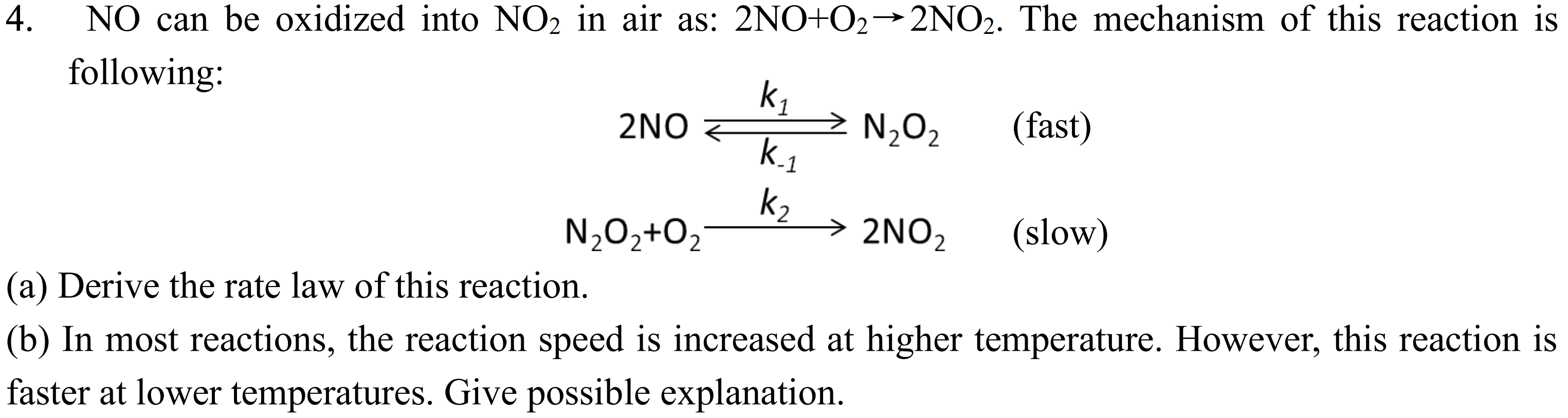 NO can be oxidized into NO2 in air as: 2NO+O2 ? 2NO2. The mechanism of this reaction is following:
2NO ? N2O2 (fast) (with k1 over k-1)
N2O2 + O2 ? 2NO2 (slow) (with k2)
(a) Derive the rate law of this reaction.
(b) In most reactions, the reaction speed is increased at higher temperature. However, this reaction is faster at lower temperatures. Give possible explanation.