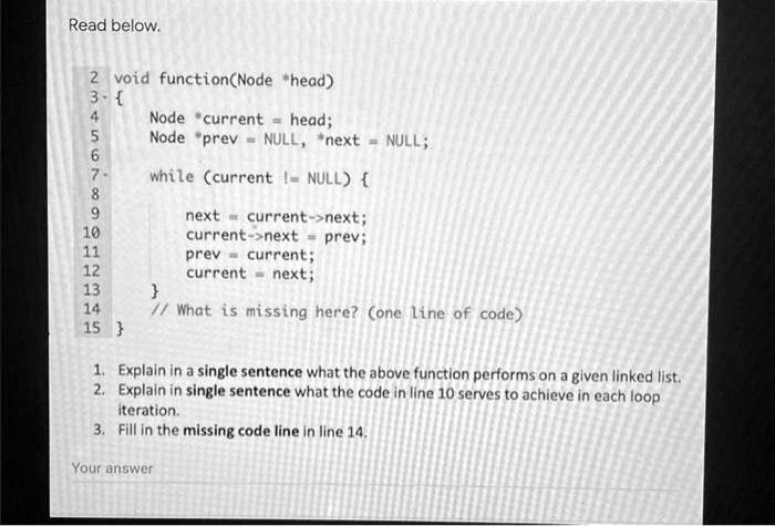 Read below.
2 void function(Node *head)
3 
4
5 Node *current = head;
6 Node *prev = NULL, *next = NULL;
7
8 while (current != NULL) 
9
10 next = current->next;
11 current->next = prev;
12 prev = current;
13 current = next;
14
15 
// What is missing here? (one line of code)
1. Explain in a single sentence what the above function performs on a given linked list.
2. Explain in single sentence what the code in line 10 serves to achieve in each loop
iteration.
3. Fill in the missing code line in line 14.
Your answer