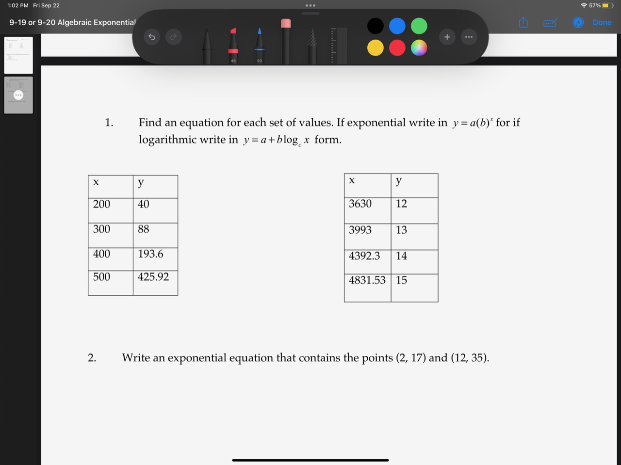 1. Find an equation for each set of values. If exponential write in y = a(b)^x for if logarithmic write in y = a + b logc x form.

x | y
200 | 40
300 | 88
400 | 193.6
500 | 425.92

x | y
3630 | 12
3993 | 13
4392.3 | 14
4831.53 | 15

2. Write an exponential equation that contains the points (2, 17) and (12, 35).