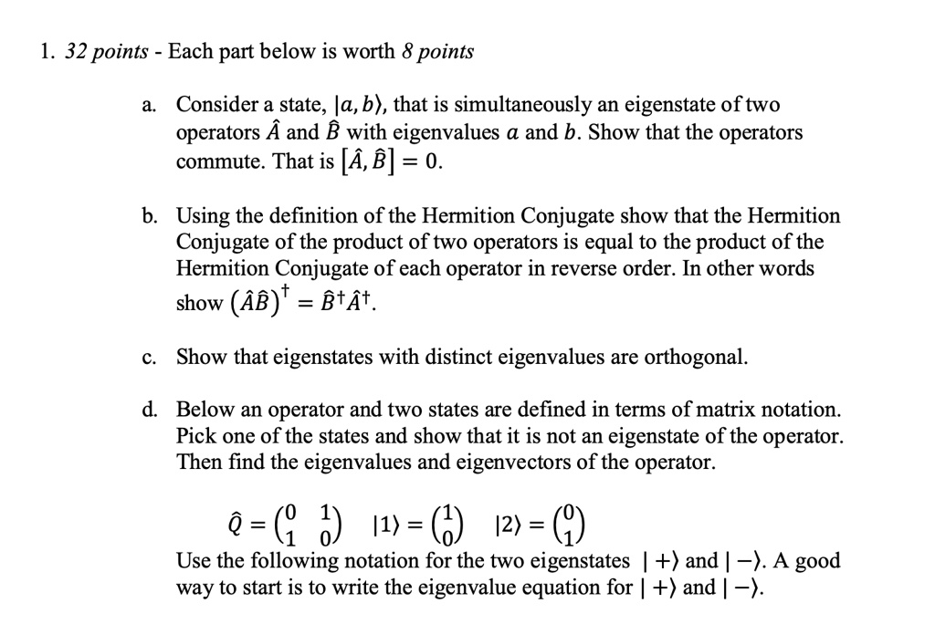 1. 32 points - Each part below is worth 8 points
a. Consider a state, |a, b⟩, that is simultaneously an eigenstate of two
operators Â and B̂ with eigenvalues a and b. Show that the operators
commute. That is [Â, B̂] = 0.
b. Using the definition of the Hermition Conjugate show that the Hermition
Conjugate of the product of two operators is equal to the product of the
Hermition Conjugate of each operator in reverse order. In other words
show (ÂB̂)^† = B̂^†Â^†.
c. Show that eigenstates with distinct eigenvalues are orthogonal.
d. Below an operator and two states are defined in terms of matrix notation.
Pick one of the states and show that it is not an eigenstate of the operator.
Then find the eigenvalues and eigenvectors of the operator.
Q̂ = 
    < p m a t r i x > |1⟩ = 
    < p m a t r i x > |2⟩ = 
    < p m a t r i x >
Use the following notation for the two eigenstates |+⟩ and |-⟩. A good
way to start is to write the eigenvalue equation for |+⟩ and |-⟩.
