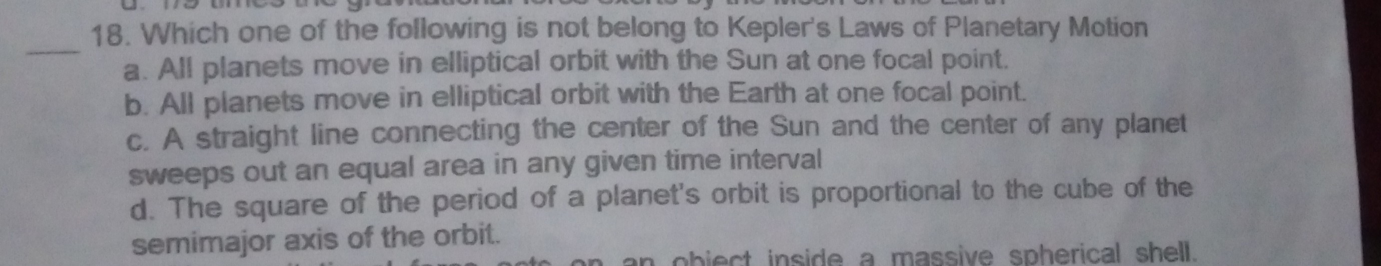 18. Which one of the following is not belong to Kepler's Laws of Planetary Motion
a. All planets move in elliptical orbit with the Sun at one focal point.
b. All planets move in elliptical orbit with the Earth at one focal point.
c. A straight line connecting the center of the Sun and the center of any planet sweeps out an equal area in any given time interval
d. The square of the period of a planet's orbit is proportional to the cube of the semimajor axis of the orbit.