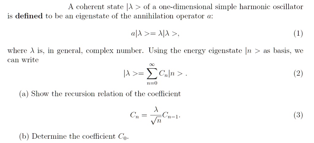 A coherent state |λ⟩ of a one-dimensional simple harmonic oscillator
is defined to be an eigenstate of the annihilation operator a:
a|λ⟩ = λ|λ⟩,
(1)
where λ is, in general, complex number. Using the energy eigenstate |n⟩ as basis, we
can write
∞
|λ⟩ = ∑n=0 Cn|n⟩.
(2)
(a) Show the recursion relation of the coefficient
Cn = (λ)/(√(n))Cn-1.
(3)
(b) Determine the coefficient C0.