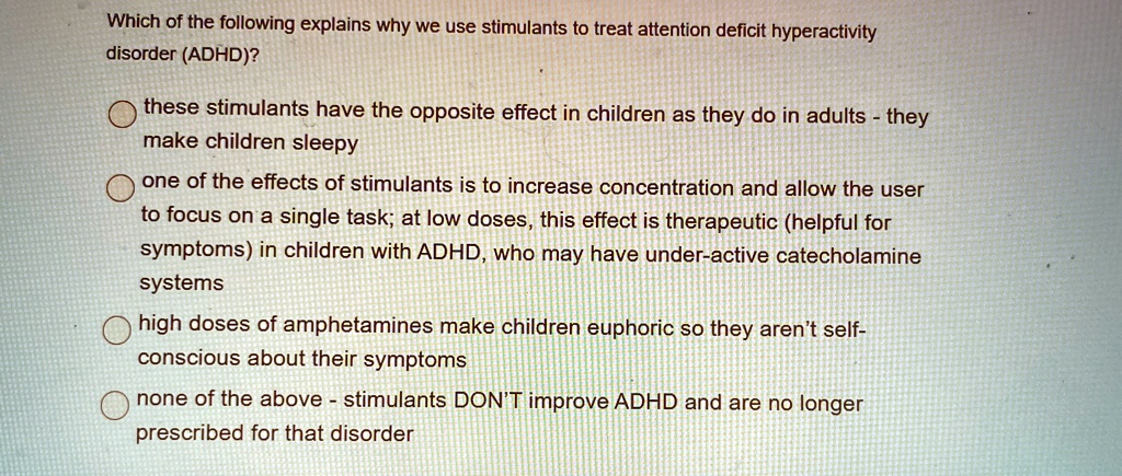 Which of the following explains why we use stimulants to treat attention deficit hyperactivity
disorder (ADHD)?
these stimulants have the opposite effect in children as they do in adults - they
make children sleepy
one of the effects of stimulants is to increase concentration and allow the user
to focus on a single task; at low doses, this effect is therapeutic (helpful for
symptoms) in children with ADHD, who may have under-active catecholamine
systems
high doses of amphetamines make children euphoric so they aren't self-
conscious about their symptoms
none of the above - stimulants DON'T improve ADHD and are no longer
prescribed for that disorder