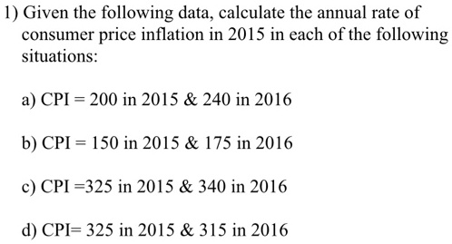 1) Given the following data, calculate the annual rate of
consumer price inflation in 2015 in each of the following
situations:
a) CPI = 200 in 2015     240 in 2016
b) CPI = 150 in 2015     175 in 2016
c) CPI =325 in 2015     340 in 2016
d) CPI= 325 in 2015     315 in 2016