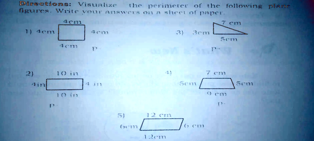 Directions: Visualize the perimeter of the following plane figures. Write your answers on a sheet of paper.
4cm
1) 4cm
4cm
4cm
P
7 cm
3)
3cm
5cm
2)
10 in
4)
7 cm
4in
4 in
5cm
5cm
10 in
9 cm
P
5)
12 cm
6cm
12cm