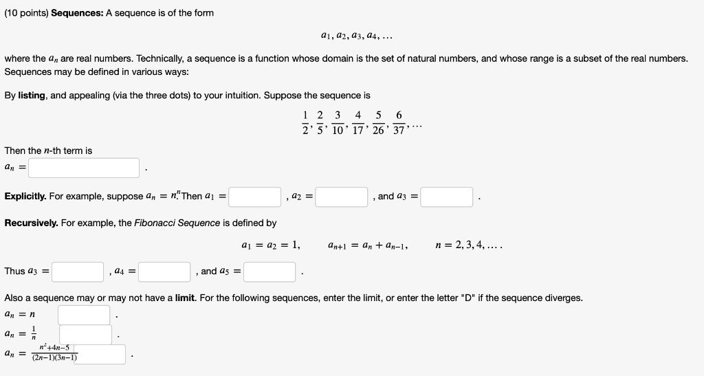 Sequences: A sequence is of the form
a1, a2, a3, a4, ...
where the an are real numbers. Technically, a sequence is a function whose domain is the set of natural numbers, and whose range is a subset of the real numbers.
Sequences may be defined in various ways:
By listing, and appealing (via the three dots) to your intuition. Suppose the sequence is
1/2, 2/5, 3/10, 4/17, 5/26, 6/37, ...
Then the n-th term is
an = .
Explicitly. For example, suppose an = n^n. Then a1 = , a2 = , and a3 = .
Recursively. For example, the Fibonacci Sequence is defined by
a1 = a2 = 1, an+1 = an + an-1, n = 2, 3, 4, ...
Thus a3 = , a4 = , and a5 = .
Also a sequence may or may not have a limit. For the following sequences, enter the limit, or enter the letter "D" if the sequence diverges.
an = n
an = 1/n
an = (n^2+4n-5)/((2n-1)(3n-1))