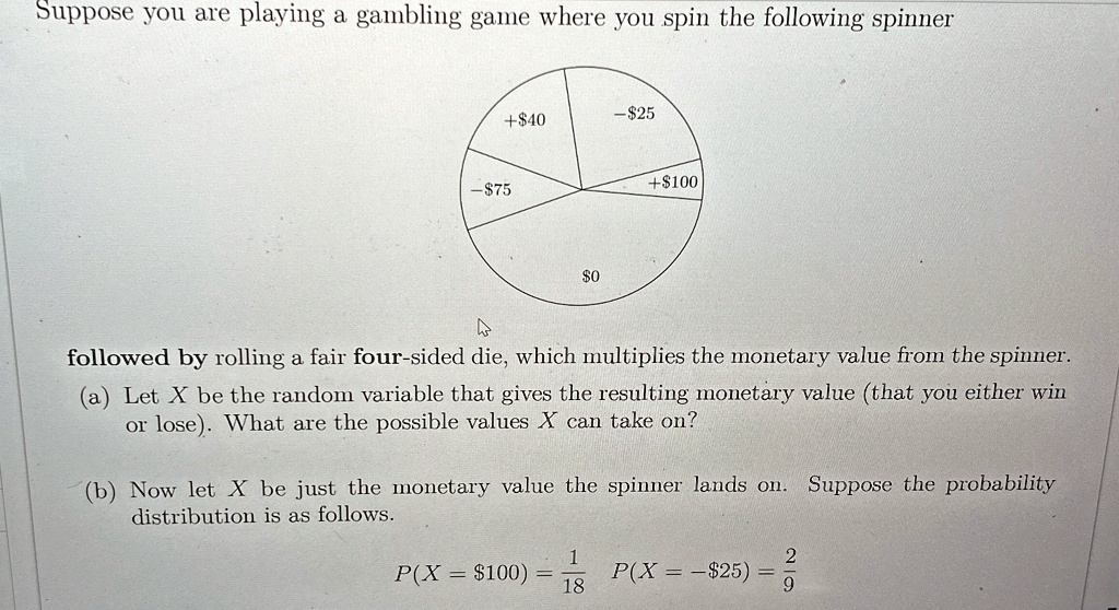 Suppose you are playing a gambling game where you spin the following spinner
+40
-25
-750
+100
followed by rolling a fair four-sided die, which multiplies the monetary value from the spinner.
(a) Let X be the random variable that gives the resulting monetary value (that you either win
or lose). What are the possible values X can take on?
(b) Now let X be just the monetary value the spinner lands on. Suppose the probability
distribution is as follows.
P(X =100) = (1)/(18) P(X = -25) = (2)/(9)