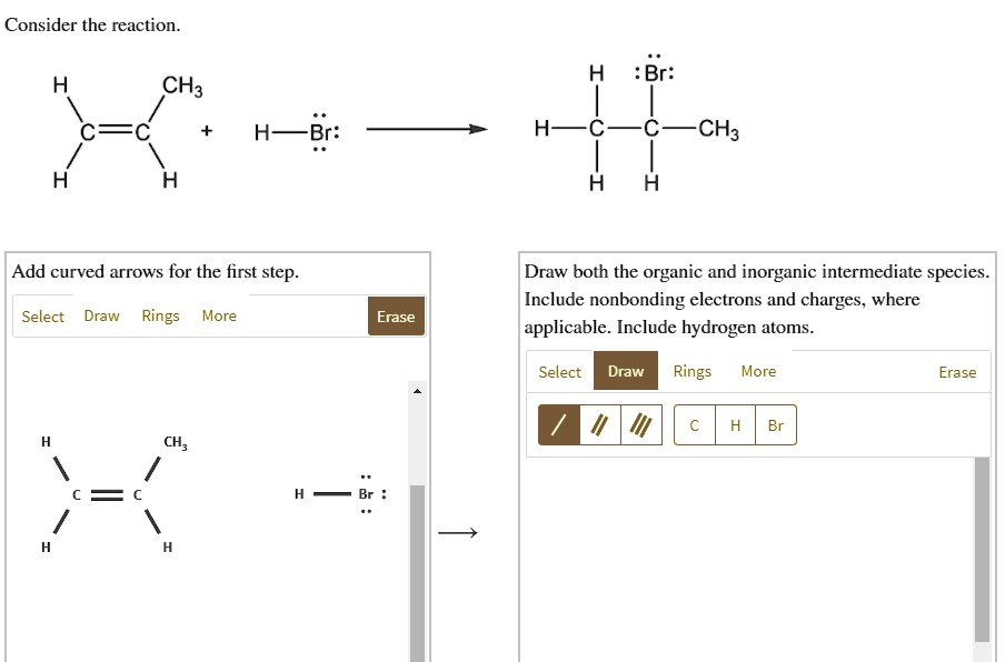 Consider the reaction.
H CH3 :Br:
H C C + H-Br: H-C-C-CH3
H H H H
Add curved arrows for the first step. Draw both the organic and inorganic intermediate species.
Include nonbonding electrons and charges, where
Select Draw Rings More Erase applicable. Include hydrogen atoms.
Select Draw Rings More Erase
H CH3
C C H - Br :
H H
C H Br