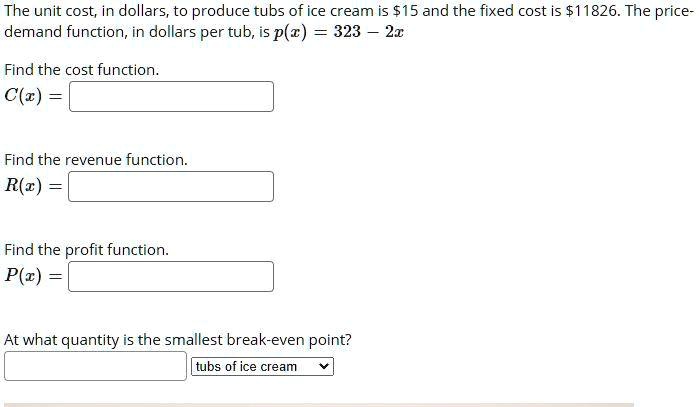 The unit cost, in dollars, to produce tubs of ice cream is 15 and the fixed cost is11826. The price-demand function, in dollars per tub, is p(x) = 323 - 2x
Find the cost function.
C(x) =
Find the revenue function.
R(x) =
Find the profit function.
P(x) =
At what quantity is the smallest break-even point?
tubs of ice cream