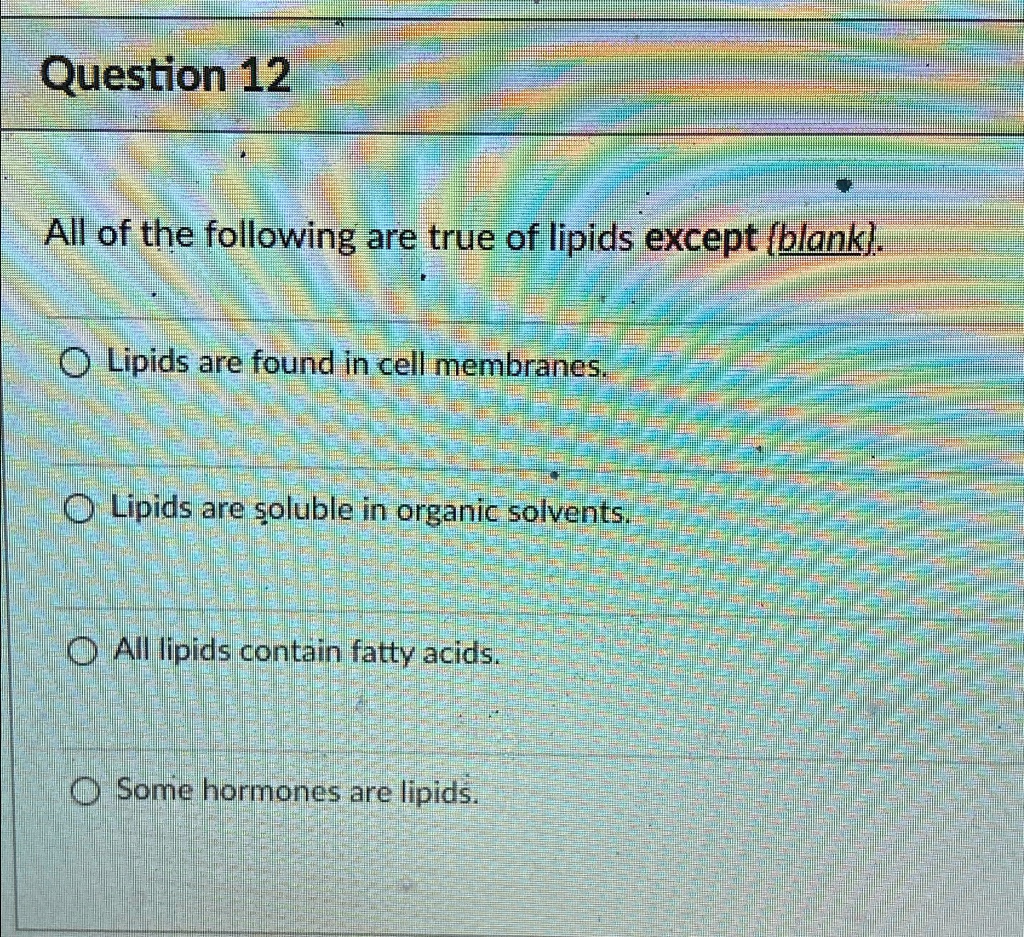 Question 12
All of the following are true of lipids except (blank).
Lipids are found in cell membranes.
Lipids are soluble in organic solvents.
All lipids contain fatty acids.
Some hormones are lipids.