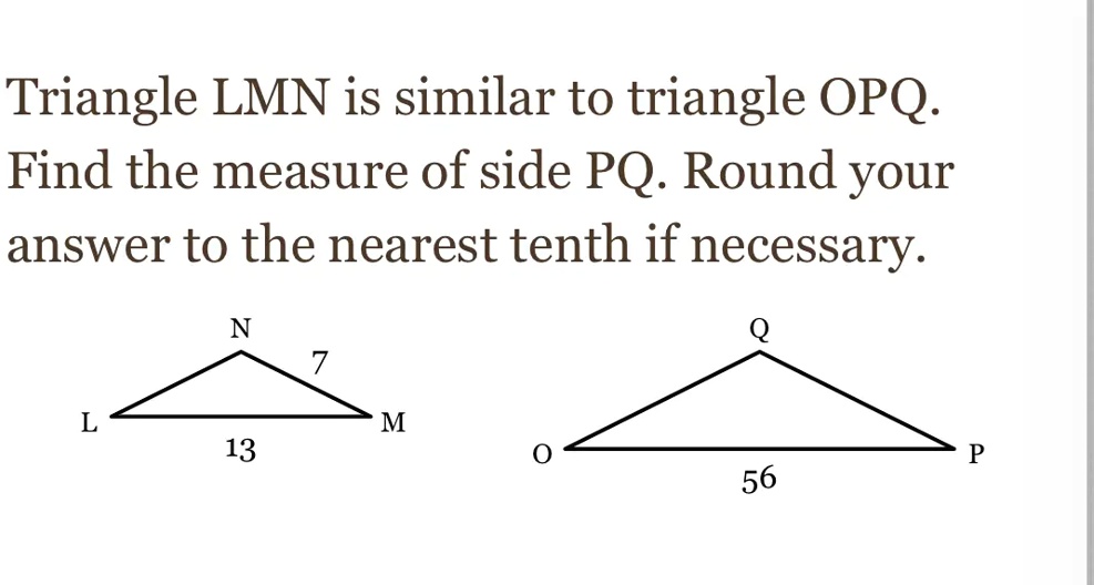 Triangle LMN is similar to triangle OPQ.
Find the measure of side PQ. Round your
answer to the nearest tenth if necessary.