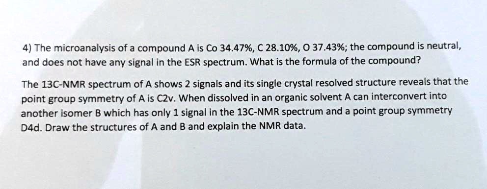4) The microanalysis of a compound A is Co 34.47%, C 28.10%, O 37.43%; the compound is neutral, and does not have any signal in the ESR spectrum. What is the formula of the compound?

The 13C-NMR spectrum of A shows 2 signals and its single crystal resolved structure reveals that the point group symmetry of A is C2v. When dissolved in an organic solvent A can interconvert into another isomer B which has only 1 signal in the 13C-NMR spectrum and a point group symmetry D4d. Draw the structures of A and B and explain the NMR data.