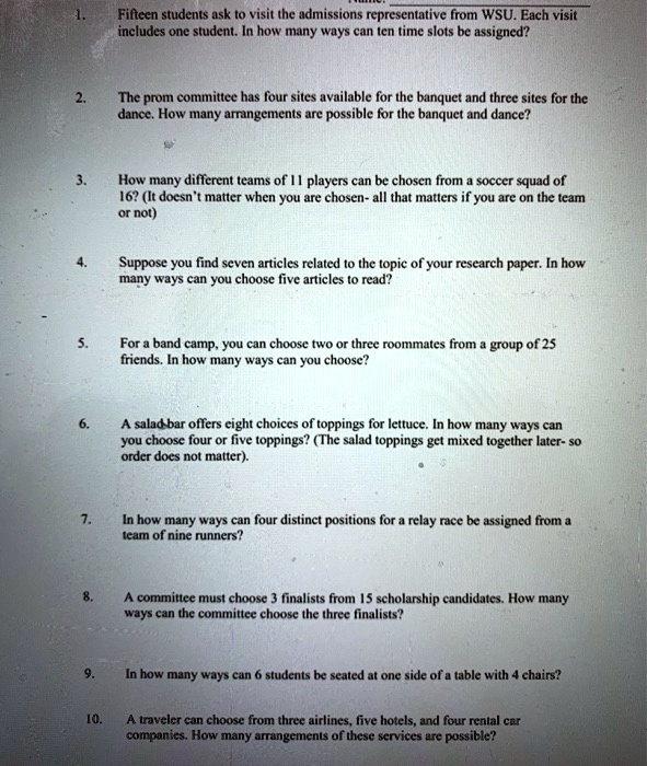 1. Fifteen students ask to visit the admissions representative from WSU. Each visit includes one student. In how many ways can ten time slots be assigned?

2. The prom committee has four sites available for the banquet and three sites for the dance. How many arrangements are possible for the banquet and dance?

3. How many different teams of 11 players can be chosen from a soccer squad of 16? (It doesn't matter when you are chosen- all that matters if you are on the team or not)

4. Suppose you find seven articles related to the topic of your research paper. In how many ways can you choose five articles to read?

5. For a band camp, you can choose two or three roommates from a group of 25 friends. In how many ways can you choose?

6. A salad bar offers eight choices of toppings for lettuce. In how many ways can you choose four or five toppings? (The salad toppings get mixed together later- so order does not matter).

7. In how many ways can four distinct positions for a relay race be assigned from a team of nine runners?

8. A committee must choose 3 finalists from 15 scholarship candidates. How many ways can the committee choose the three finalists?

9. In how many ways can 6 students be seated at one side of a table with 4 chairs?

10. A traveler can choose from three airlines, five hotels, and four rental car companies. How many arrangements of these services are possible?