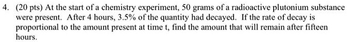 At the start of a chemistry experiment, 50 grams of a radioactive plutonium substance were present. After 4 hours, 3.5% of the quantity had decayed. If the rate of decay is proportional to the amount present at time t, find the amount that will remain after fifteen hours.