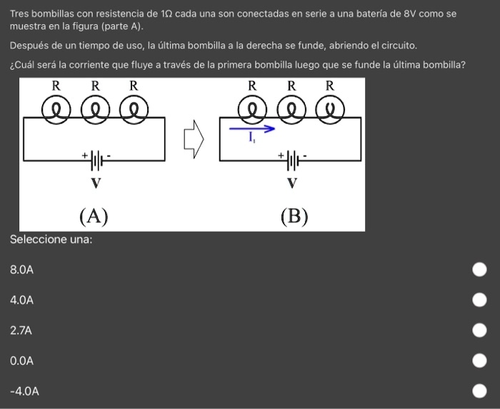 Tres bombillas con resistencia de 10 cada una son conectadas en serie a una batería de 8V como se muestra en la figura (parte A).
Después de un tiempo de uso, la última bombilla a la derecha se funde, abriendo el circuito.
¿Cuál será la corriente que fluye a través de la primera bombilla luego que se funde la última bombilla?
RRR
RRR
+-
V
(A)
Seleccione una:
8.0A
4.0A
2.7A
0.0A
-4.0A
I,
+-
V
(B)
