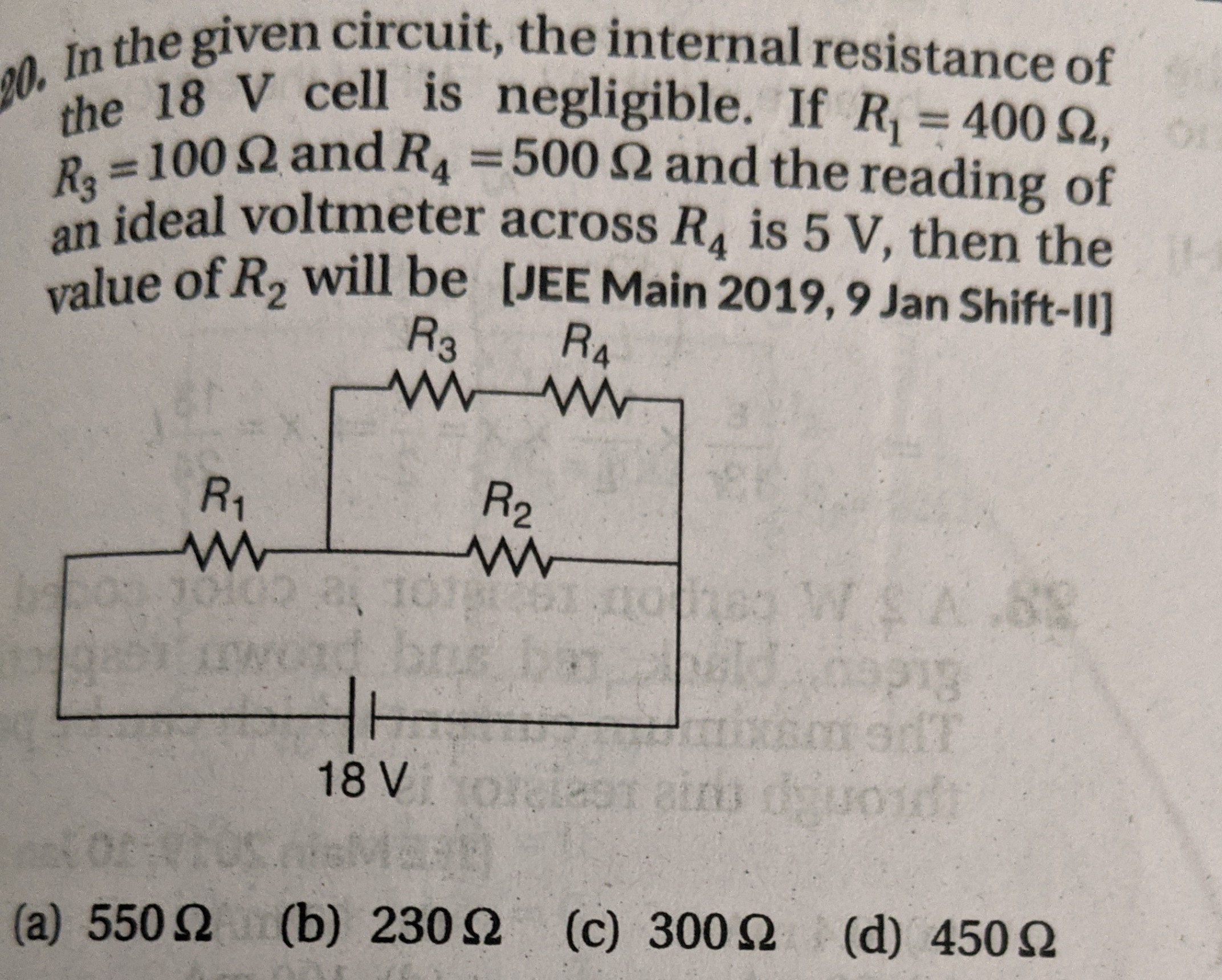 In the given circuit, the internal resistance of the 18 V cell is negligible. If R1 = 400 ?, R3 = 100 ? and R4 = 500 ? and the reading of an ideal voltmeter across R4 is 5 V, then the value of R2 will be [JEE Main 2019, 9 Jan Shift-II]
(a) 550 ? (b) 230 ? (c) 300 ? (d) 450 ?