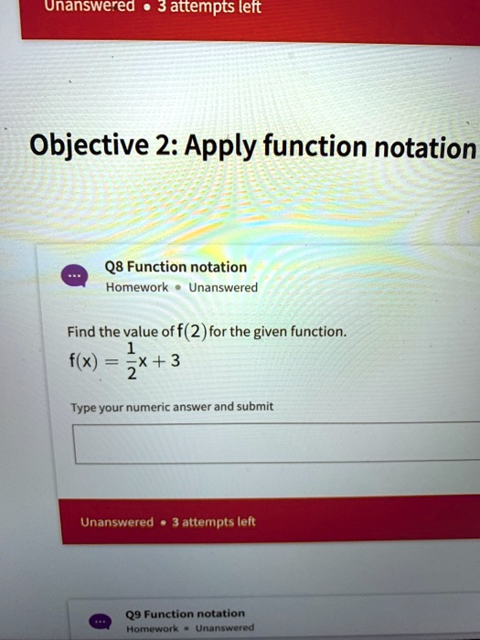 Unanswered ·3 attempts left
Objective 2: Apply function notation
Q8 Function notation
Homework ·Unanswered
Find the value of f(2) for the given function.
f(x) = (1)/(2)x + 3
Type your numeric answer and submit
Unanswered ·3 attempts left
Q9 Function notation
Homework ·Unanswered