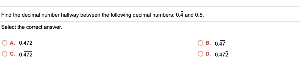 Find the decimal number halfway between the following decimal numbers: 0.4? and 0.5.
Select the correct answer.
A. 0.472
B. 0.47?
C. 0.4?7?2?
D. 0.472?