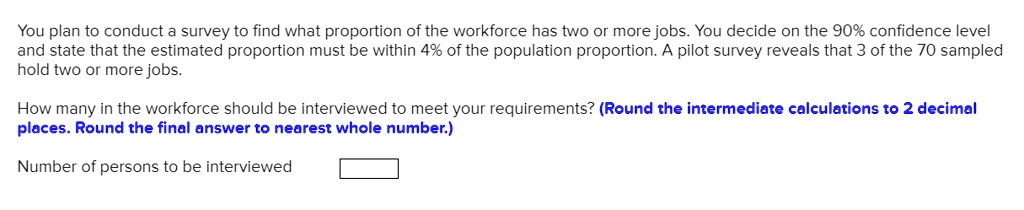 You plan to conduct a survey to find what proportion of the workforce has two or more jobs. You decide on the 90% confidence level and state that the estimated proportion must be within 4% of the population proportion. A pilot survey reveals that 3 of the 70 sampled hold two or more jobs.
How many in the workforce should be interviewed to meet your requirements? (Round the intermediate calculations to 2 decimal places. Round the final answer to nearest whole number.)
Number of persons to be interviewed