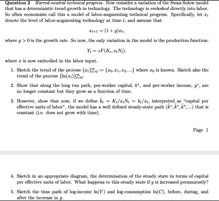 Question 2 Harrod-neutral technical progress. Now consider a variation of the Swan-Solow model that has a deterministic trend growth in technology. The technology is embodied directly into labor. So often economists call this a model of labor-augmenting technical progress. Specifically, let xt denote the level of labor-augmenting technology at time t, and assume that

xt+1 = (1 + g)xt,

where g > 0 is the growth rate. So now, the only variation in the model is the production function:

Yt = zF(Kt, xtNt).

where x is now embodied in the labor input.

1. Sketch the trend of the process xtt=0^? := x0, x1, x2, ... where x0 is known. Sketch also the trend of the process ln(xt)t=0^?.

2. Show that along the long run path, per-worker capital, k*, and per-worker income, y*, are no longer constant but they grow as a function of time.

3. However, show that now, if we define k t = Kt/xtNt = kt/xt, interpreted as "capital per effective units of labor", the model has a well defined steady-state path (k* , k* , k* , ...) that is constant (i.e. does not grow with time).

4. Sketch in an appropriate diagram, the determination of the steady state in terms of capital per effective units of labor. What happens to this steady state if g is increased permanently?

5. Sketch the time path of log-income ln(Y) and log-consumption ln(C), before, during, and after the increase in g.