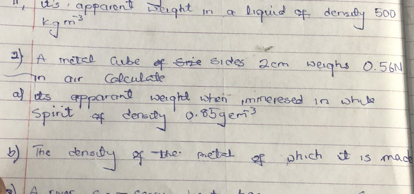 11. Lis apparent werght in a liquid of densey 500 kgm^-3
2) A matel qube of sije sides 2  cm weigh 0.56  N in air Colculatle
a) its apparant weight when immeresed in whale Spirit of densty 0.85 gem^-3
b) The density of the metrel of which it is mace