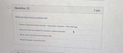 Question 15
1 pts
What do heat shock proteins do?
Protect important biomolecules—especially enzymes—from damage
Generate heat as needed to maintain cellular function
Block solar rays from penetrating cells
Repair damage caused by heat