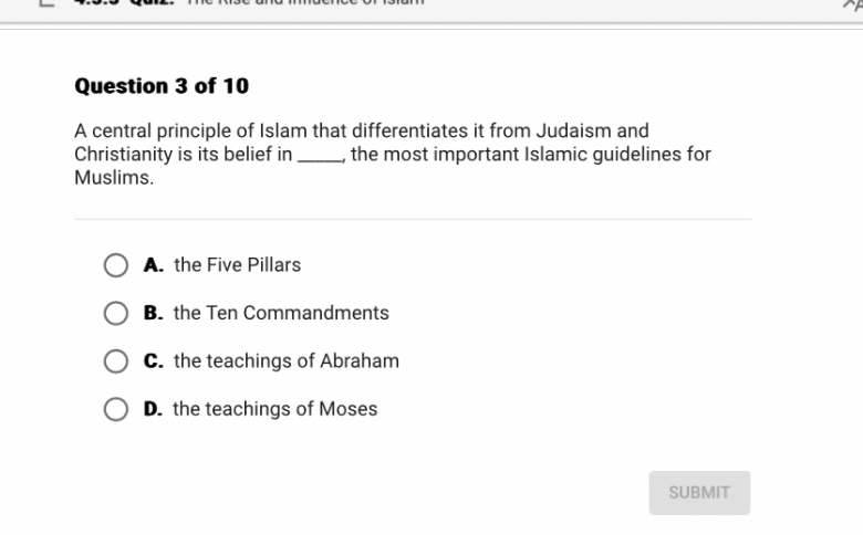 A central principle of Islam that differentiates it from Judaism and Christianity is its belief in , the most important Islamic guidelines for Muslims.

A. the Five Pillars
B. the Ten Commandments
C. the teachings of Abraham
D. the teachings of Moses