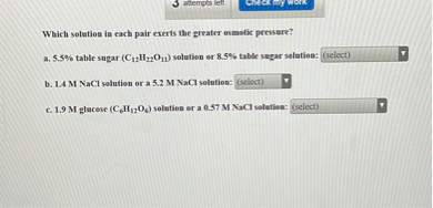 Which solution in each pair exerts the greater osmotic pressure?
a. 5.5% table sugar (C12H22O11) solution or 8.5% table sugar solution: (select)
b. 1.4 M NaCl solution or a 5.2 M NaCl solution: (select)
c. 1.9 M glucose (C6H12O6) solution or a 0.57 M NaCl solution: (select)