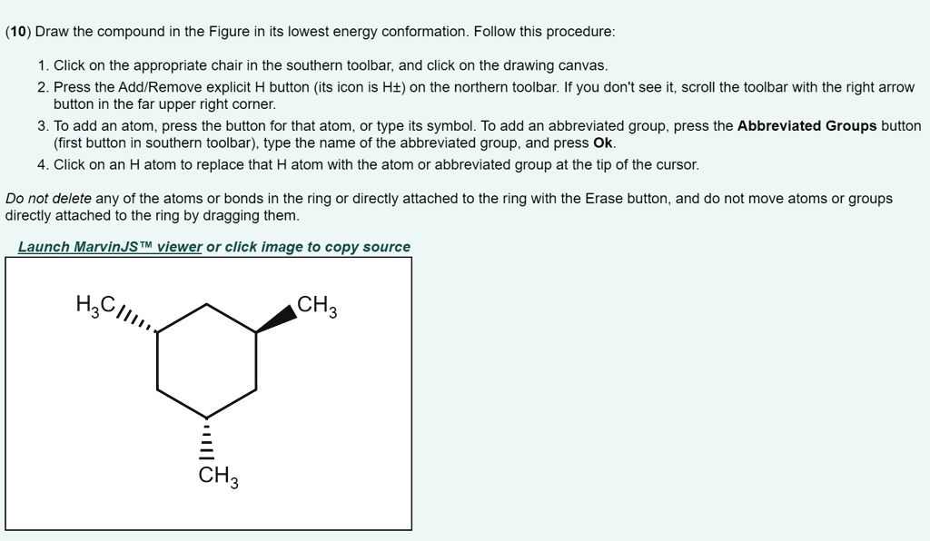 (10) Draw the compound in the Figure in its lowest energy conformation. Follow this procedure:

1. Click on the appropriate chair in the southern toolbar, and click on the drawing canvas.
2. Press the Add/Remove explicit H button (its icon is H±) on the northern toolbar. If you don't see it, scroll the toolbar with the right arrow button in the far upper right corner.
3. To add an atom, press the button for that atom, or type its symbol. To add an abbreviated group, press the Abbreviated Groups button (first button in southern toolbar), type the name of the abbreviated group, and press Ok.
4. Click on an H atom to replace that H atom with the atom or abbreviated group at the tip of the cursor.

Do not delete any of the atoms or bonds in the ring or directly attached to the ring with the Erase button, and do not move atoms or groups directly attached to the ring by dragging them.

Launch MarvinJS™ viewer or click image to copy source

H3C, CH3, CH3
