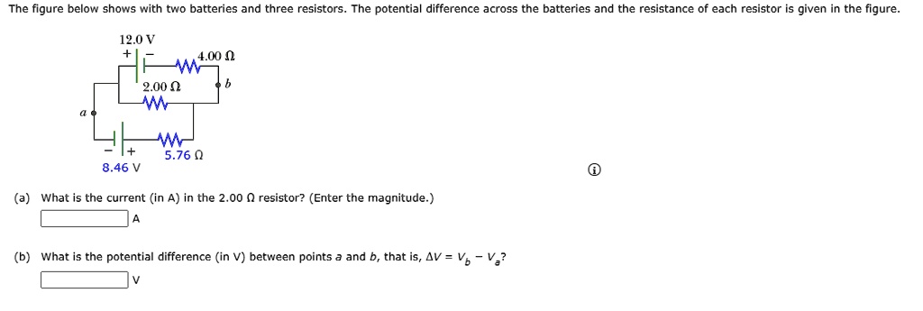 The figure below shows with two batteries and three resistors. The potential difference across the batteries and the resistance of each resistor is given in the figure. 12.0 V + - 4.00 ? a b 2.00 ? - + 5.76 ? 8.46 V (a) What is the current (in A) in the 2.00 ? resistor? (Enter the magnitude.) (b) What is the potential difference (in V) between points a and b, that is, ?V = Vb ? Va?