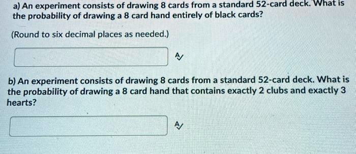 a) An experiment consists of drawing 8 cards from a standard 52-card deck. What is
the probability of drawing a 8 card hand entirely of black cards?
(Round to six decimal places as needed.)
b) An experiment consists of drawing 8 cards from a standard 52-card deck. What is
the probability of drawing a 8 card hand that contains exactly 2 clubs and exactly 3
hearts?