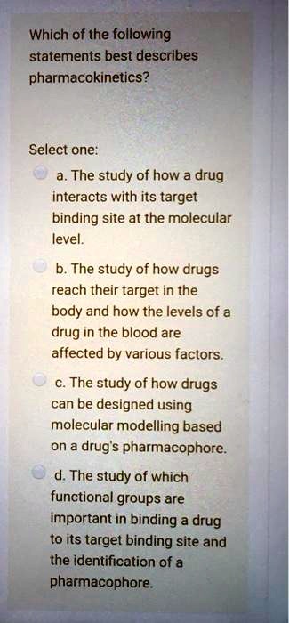Which of the following statements best describes pharmacokinetics?

Select one:
a. The study of how a drug interacts with its target binding site at the molecular level.
b. The study of how drugs reach their target in the body and how the levels of a drug in the blood are affected by various factors.
c. The study of how drugs can be designed using molecular modelling based on a drug's pharmacophore.
d. The study of which functional groups are important in binding a drug to its target binding site and the identification of a pharmacophore.