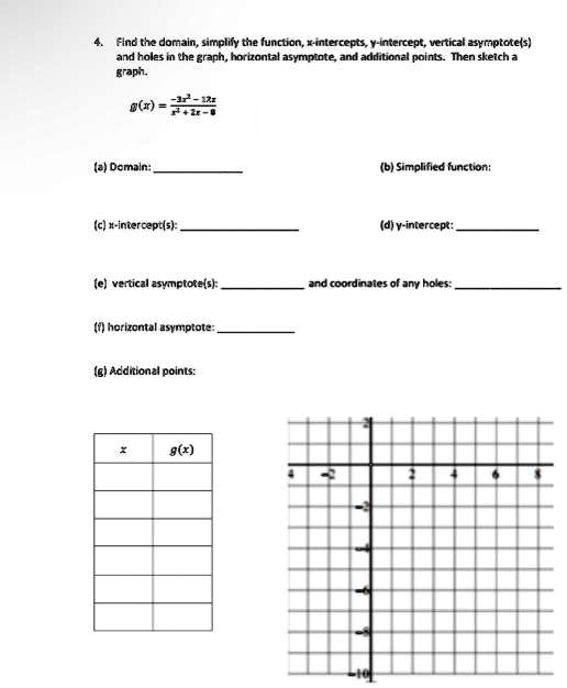 4. Find the domain, simplify the function, x-intercepts, y-intercept, vertical asymptote(s)
and holes in the graph, horizontal asymptote, and additional points. Then sketch a
graph.
g(x) = (-3x^2 - 12x)/(x^2 + 2x - 8)
(a) Domain:
(c) x-intercept(s):
(b) Simplified function:
(d) y-intercept:
(e) vertical asymptote(s):
and coordinates of any holes:
(f) horizontal asymptote:
(g) Additional points:
x     g(x)