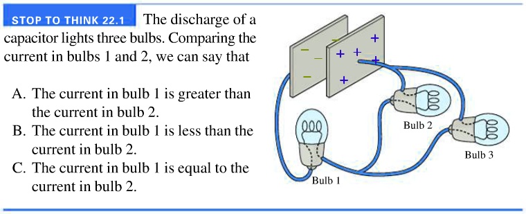 STOP TO THINK 22.1
The discharge of a
capacitor lights three bulbs. Comparing the
current in bulbs 1 and 2, we can say that
A. The current in bulb 1 is greater than
the current in bulb 2.
B. The current in bulb 1 is less than the
current in bulb 2.
C. The current in bulb 1 is equal to the
current in bulb 2.