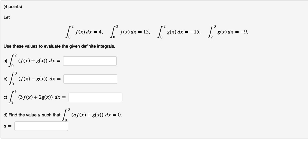Let
??² f(x) dx = 4, ??³ f(x) dx = 15, ??² g(x) dx = -15, ??³ g(x) dx = -9,
Use these values to evaluate the given definite integrals.
a) ??² (f(x) + g(x)) dx =
b) ??³ (f(x) - g(x)) dx =
c) ??³ (3f(x) + 2g(x)) dx =
d) Find the value a such that ??³ (af(x) + g(x)) dx = 0.
a =