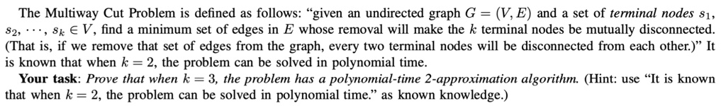 The Multiway Cut Problem is defined as follows: "given an undirected graph G = (V, E) and a set of terminal nodes s1, s2, ..., sk ? V, find a minimum set of edges in E whose removal will make the k terminal nodes be mutually disconnected. (That is, if we remove that set of edges from the graph, every two terminal nodes will be disconnected from each other.)" It is known that when k = 2, the problem can be solved in polynomial time. Your task: Prove that when k = 3, the problem has a polynomial-time 2-approximation algorithm. (Hint: use "It is known that when k = 2, the problem can be solved in polynomial time." as known knowledge.)