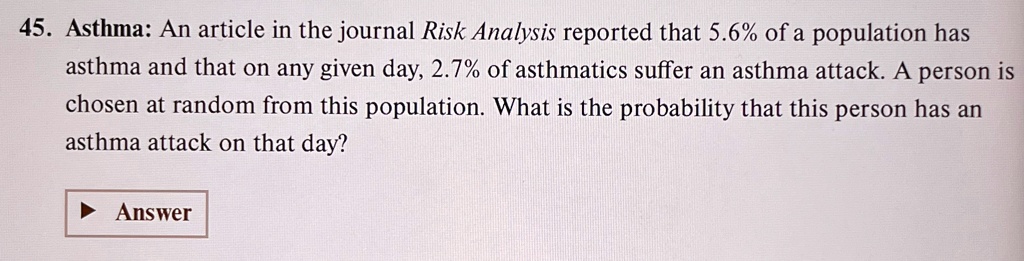 45. Asthma: An article in the journal Risk Analysis reported that 5.6% of a population has asthma and that on any given day, 2.7% of asthmatics suffer an asthma attack. A person is chosen at random from this population. What is the probability that this person has an asthma attack on that day?