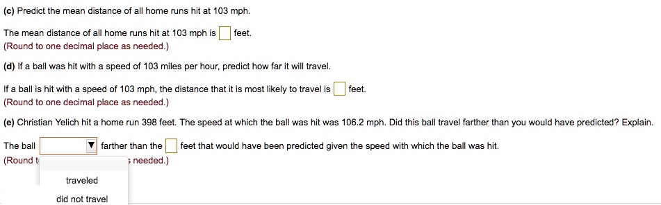 (c) Predict the mean distance of all home runs hit at 103 mph.

The mean distance of all home runs hit at 103 mph is feet.
(Round to one decimal place as needed.)

(d) If a ball was hit with a speed of 103 miles per hour, predict how far it will travel.

If a ball is hit with a speed of 103 mph, the distance that it is most likely to travel is feet.
(Round to one decimal place as needed.)

(e) Christian Yelich hit a home run 398 feet. The speed at which the ball was hit was 106.2 mph. Did this ball travel farther than you would have predicted? Explain.

The ball farther than the feet that would have been predicted given the speed with which the ball was hit.
(Round to one decimal place as needed.)

traveled
did not travel