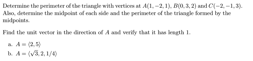 Determine the perimeter of the triangle with vertices at A(1, -2, 1), B(0, 3, 2) and C(-2, -1, 3). Also, determine the midpoint of each side and the perimeter of the triangle formed by the midpoints.

Find the unit vector in the direction of A and verify that it has length 1.

a. A = ?2, 5?
b. A = ??3, 2, 1/4?