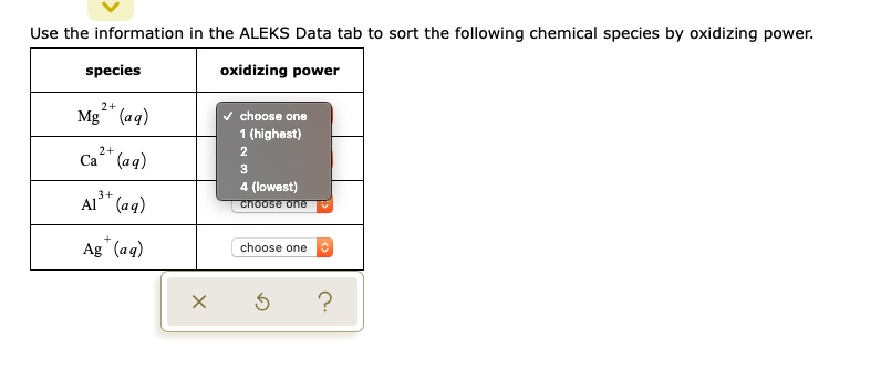 Use the information in the ALEKS Data tab to sort the following chemical species by oxidizing power.

species | oxidizing power
Mg2+ (aq) | choose one
Ca2+ (aq) | choose one
Al3+ (aq) | choose one
Ag+ (aq) | choose one

1 (highest)
2
3
4 (lowest)