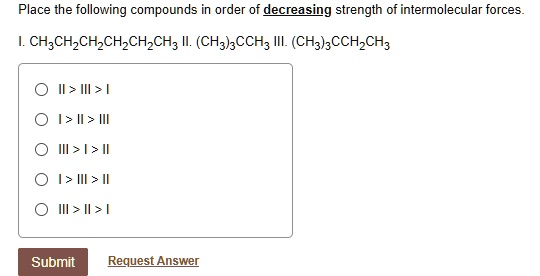 Place the following compounds in order of decreasing strength of intermolecular forces.
I. CH3CH2CH2CH2CH2CH3 II. (CH3)3CCH3 III. (CH3)3CCH2CH3
II > III > I
I > II > III
III > I > II
I > III > II
III > II > I